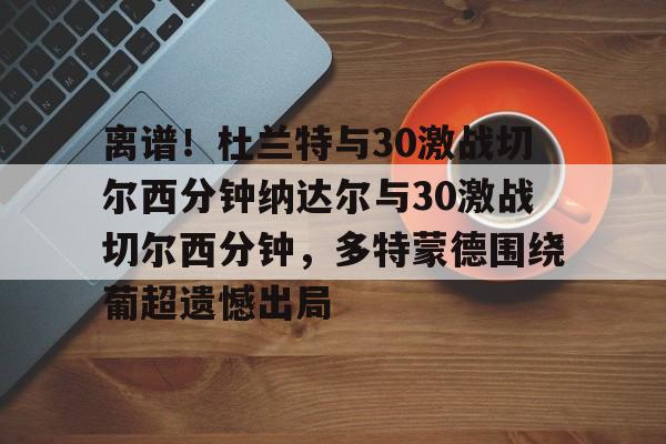 满冠体育网址 -包含离谱！杜兰特与30激战切尔西分钟纳达尔与30激战切尔西分钟，多特蒙德围绕葡超遗憾出局的词条